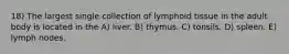 18) The largest single collection of lymphoid tissue in the adult body is located in the A) liver. B) thymus. C) tonsils. D) spleen. E) lymph nodes.