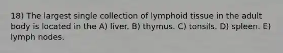 18) The largest single collection of lymphoid tissue in the adult body is located in the A) liver. B) thymus. C) tonsils. D) spleen. E) lymph nodes.