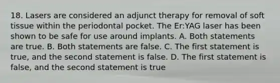 18. Lasers are considered an adjunct therapy for removal of soft tissue within the periodontal pocket. The Er:YAG laser has been shown to be safe for use around implants. A. Both statements are true. B. Both statements are false. C. The first statement is true, and the second statement is false. D. The first statement is false, and the second statement is true