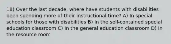 18) Over the last decade, where have students with disabilities been spending more of their instructional time? A) In special schools for those with disabilities B) In the self-contained special education classroom C) In the general education classroom D) In the resource room