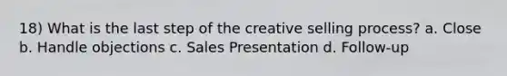 18) What is the last step of the creative selling process? a. Close b. Handle objections c. Sales Presentation d. Follow-up