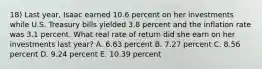 18) Last year, Isaac earned 10.6 percent on her investments while U.S. Treasury bills yielded 3.8 percent and the inflation rate was 3.1 percent. What real rate of return did she earn on her investments last year? A. 6.63 percent B. 7.27 percent C. 8.56 percent D. 9.24 percent E. 10.39 percent