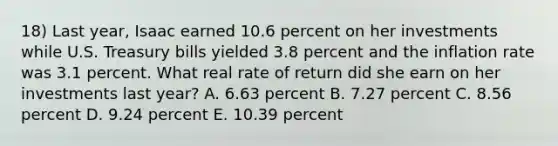 18) Last year, Isaac earned 10.6 percent on her investments while U.S. Treasury bills yielded 3.8 percent and the inflation rate was 3.1 percent. What real rate of return did she earn on her investments last year? A. 6.63 percent B. 7.27 percent C. 8.56 percent D. 9.24 percent E. 10.39 percent