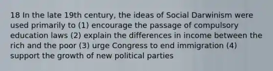 18 In the late 19th century, the ideas of Social Darwinism were used primarily to (1) encourage the passage of compulsory education laws (2) explain the differences in income between the rich and the poor (3) urge Congress to end immigration (4) support the growth of new political parties