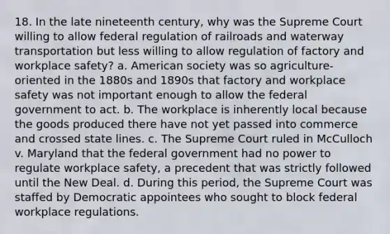 18. In the late nineteenth century, why was the Supreme Court willing to allow federal regulation of railroads and waterway transportation but less willing to allow regulation of factory and workplace safety? a. American society was so agriculture-oriented in the 1880s and 1890s that factory and workplace safety was not important enough to allow the federal government to act. b. The workplace is inherently local because the goods produced there have not yet passed into commerce and crossed state lines. c. The Supreme Court ruled in McCulloch v. Maryland that the federal government had no power to regulate workplace safety, a precedent that was strictly followed until the New Deal. d. During this period, the Supreme Court was staffed by Democratic appointees who sought to block federal workplace regulations.