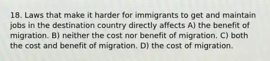 18. Laws that make it harder for immigrants to get and maintain jobs in the destination country directly affects A) the benefit of migration. B) neither the cost nor benefit of migration. C) both the cost and benefit of migration. D) the cost of migration.