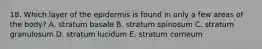 18. Which layer of the epidermis is found in only a few areas of the body? A. stratum basale B. stratum spinosum C. stratum granulosum D. stratum lucidum E. stratum corneum