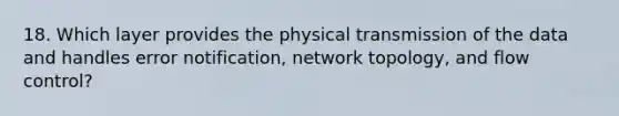 18. Which layer provides the physical transmission of the data and handles error notification, network topology, and flow control?