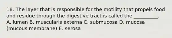 18. The layer that is responsible for the motility that propels food and residue through the digestive tract is called the __________. A. lumen B. muscularis externa C. submucosa D. mucosa (mucous membrane) E. serosa