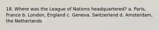 18. Where was the League of Nations headquartered? a. Paris, France b. London, England c. Geneva, Switzerland d. Amsterdam, the Netherlands