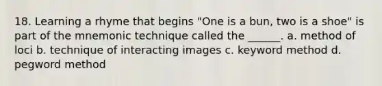 18. Learning a rhyme that begins "One is a bun, two is a shoe" is part of the mnemonic technique called the ______. a. method of loci b. technique of interacting images c. keyword method d. pegword method