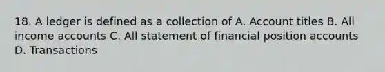 18. A ledger is defined as a collection of A. Account titles B. All income accounts C. All statement of financial position accounts D. Transactions