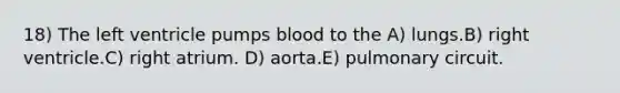 18) The left ventricle pumps blood to the A) lungs.B) right ventricle.C) right atrium. D) aorta.E) pulmonary circuit.