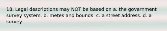 18. Legal descriptions may NOT be based on a. the government survey system. b. metes and bounds. c. a street address. d. a survey.