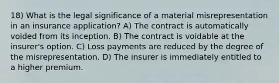 18) What is the legal significance of a material misrepresentation in an insurance application? A) The contract is automatically voided from its inception. B) The contract is voidable at the insurer's option. C) Loss payments are reduced by the degree of the misrepresentation. D) The insurer is immediately entitled to a higher premium.