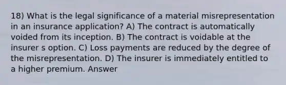 18) What is the legal significance of a material misrepresentation in an insurance application? A) The contract is automatically voided from its inception. B) The contract is voidable at the insurer s option. C) Loss payments are reduced by the degree of the misrepresentation. D) The insurer is immediately entitled to a higher premium. Answer