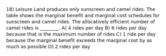 18) Leisure Land produces only sunscreen and camel rides. The table shows the marginal benefit and marginal cost schedules for sunscreen and camel rides. The allocatively efficient number of camel rides is ________. A) 4 rides per day B) 6 rides per day because that is the maximum number of rides C) 1 ride per day because the marginal benefit exceeds the marginal cost by as much as possible D) 2 rides per day