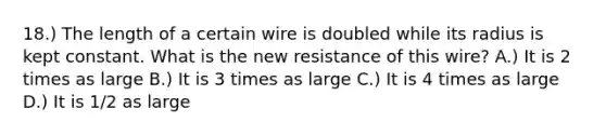 18.) The length of a certain wire is doubled while its radius is kept constant. What is the new resistance of this wire? A.) It is 2 times as large B.) It is 3 times as large C.) It is 4 times as large D.) It is 1/2 as large