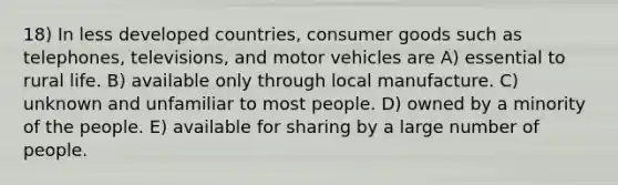 18) In less developed countries, consumer goods such as telephones, televisions, and motor vehicles are A) essential to rural life. B) available only through local manufacture. C) unknown and unfamiliar to most people. D) owned by a minority of the people. E) available for sharing by a large number of people.