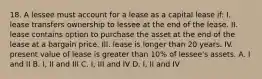 18. A lessee must account for a lease as a capital lease if: I. lease transfers ownership to lessee at the end of the lease. II. lease contains option to purchase the asset at the end of the lease at a bargain price. III. lease is longer than 20 years. IV. present value of lease is greater than 10% of lessee's assets. A. I and II B. I, II and III C. I, III and IV D. I, II and IV