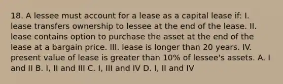 18. A lessee must account for a lease as a capital lease if: I. lease transfers ownership to lessee at the end of the lease. II. lease contains option to purchase the asset at the end of the lease at a bargain price. III. lease is longer than 20 years. IV. present value of lease is greater than 10% of lessee's assets. A. I and II B. I, II and III C. I, III and IV D. I, II and IV