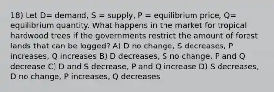 18) Let D= demand, S = supply, P = equilibrium price, Q= equilibrium quantity. What happens in the market for tropical hardwood trees if the governments restrict the amount of forest lands that can be logged? A) D no change, S decreases, P increases, Q increases B) D decreases, S no change, P and Q decrease C) D and S decrease, P and Q increase D) S decreases, D no change, P increases, Q decreases