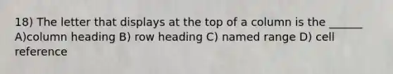 18) The letter that displays at the top of a column is the ______ A)column heading B) row heading C) named range D) cell reference