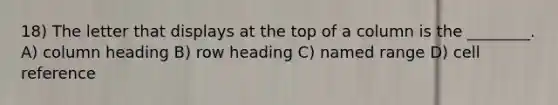 18) The letter that displays at the top of a column is the ________. A) column heading B) row heading C) named range D) cell reference