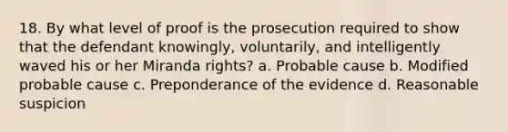 18. By what level of proof is the prosecution required to show that the defendant knowingly, voluntarily, and intelligently waved his or her Miranda rights? a. Probable cause b. Modified probable cause c. Preponderance of the evidence d. Reasonable suspicion