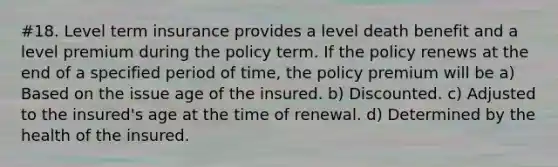 #18. Level term insurance provides a level death benefit and a level premium during the policy term. If the policy renews at the end of a specified period of time, the policy premium will be a) Based on the issue age of the insured. b) Discounted. c) Adjusted to the insured's age at the time of renewal. d) Determined by the health of the insured.