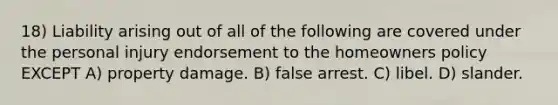 18) Liability arising out of all of the following are covered under the personal injury endorsement to the homeowners policy EXCEPT A) property damage. B) false arrest. C) libel. D) slander.