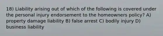 18) Liability arising out of which of the following is covered under the personal injury endorsement to the homeowners policy? A) property damage liability B) false arrest C) bodily injury D) business liability