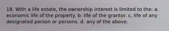 18. With a life estate, the ownership interest is limited to the: a. economic life of the property. b. Iife of the grantor. c. Iife of any designated person or persons. d. any of the above.