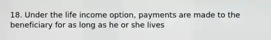 18. Under the life income option, payments are made to the beneficiary for as long as he or she lives