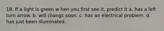 18. If a light is green w hen you first see it. predict it a. has a left turn arrow. b. will cliangc soon. c. has an electrical problem. d. has just been illuminated.