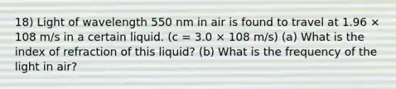 18) Light of wavelength 550 nm in air is found to travel at 1.96 × 108 m/s in a certain liquid. (c = 3.0 × 108 m/s) (a) What is the index of refraction of this liquid? (b) What is the frequency of the light in air?