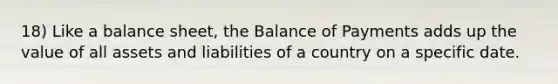 18) Like a balance sheet, the Balance of Payments adds up the value of all assets and liabilities of a country on a specific date.