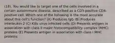 (18). You would like to target one of the cells involved in a certain autoimmune disease, described as a CD3-positive CD4-positive cell. Which one of the following is the most accurate about this cell's function? (A) Produces IgG (B) Produces interleukin-2 (C) Kills virus-infected cells (D) Presents antigen in association with class II major histocompatibility complex (MHC) proteins (E) Presents antigen in association with class I MHC proteins