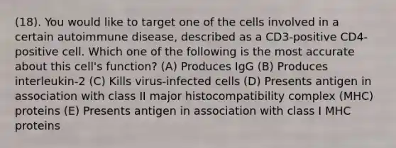 (18). You would like to target one of the cells involved in a certain autoimmune disease, described as a CD3-positive CD4-positive cell. Which one of the following is the most accurate about this cell's function? (A) Produces IgG (B) Produces interleukin-2 (C) Kills virus-infected cells (D) Presents antigen in association with class II <a href='https://www.questionai.com/knowledge/ku3e1cGn1J-major-histocompatibility-complex' class='anchor-knowledge'>major histocompatibility complex</a> (MHC) proteins (E) Presents antigen in association with class I MHC proteins