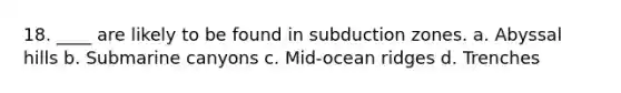 18. ____ are likely to be found in subduction zones. a. Abyssal hills b. Submarine canyons c. Mid-ocean ridges d. Trenches