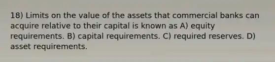 18) Limits on the value of the assets that commercial banks can acquire relative to their capital is known as A) equity requirements. B) capital requirements. C) required reserves. D) asset requirements.