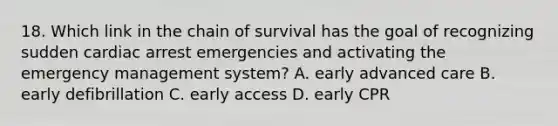 18. Which link in the chain of survival has the goal of recognizing sudden cardiac arrest emergencies and activating the emergency management system? A. early advanced care B. early defibrillation C. early access D. early CPR