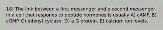 18) The link between a first messenger and a second messenger in a cell that responds to peptide hormones is usually A) cAMP. B) cGMP. C) adenyl cyclase. D) a G protein. E) calcium ion levels.