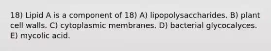 18) Lipid A is a component of 18) A) lipopolysaccharides. B) plant cell walls. C) cytoplasmic membranes. D) bacterial glycocalyces. E) mycolic acid.