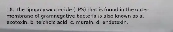 18. The lipopolysaccharide (LPS) that is found in the outer membrane of gramnegative bacteria is also known as a. exotoxin. b. teichoic acid. c. murein. d. endotoxin.