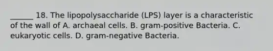 ______ 18. The lipopolysaccharide (LPS) layer is a characteristic of the wall of A. archaeal cells. B. gram-positive Bacteria. C. eukaryotic cells. D. gram-negative Bacteria.