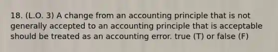 18. (L.O. 3) A change from an accounting principle that is not generally accepted to an accounting principle that is acceptable should be treated as an accounting error. true (T) or false (F)