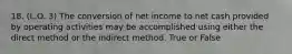 18. (L.O. 3) The conversion of net income to net cash provided by operating activities may be accomplished using either the direct method or the indirect method. True or False