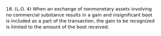 18. (L.O. 4) When an exchange of nonmonetary assets involving no commercial substance results in a gain and insignificant boot is included as a part of the transaction, the gain to be recognized is limited to the amount of the boot received.