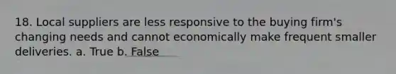 18. Local suppliers are less responsive to the buying firm's changing needs and cannot economically make frequent smaller deliveries. a. True b. False